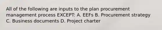 All of the following are inputs to the plan procurement management process EXCEPT: A. EEFs B. Procurement strategy C. Business documents D. Project charter