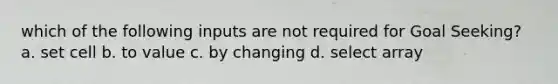 which of the following inputs are not required for Goal Seeking? a. set cell b. to value c. by changing d. select array