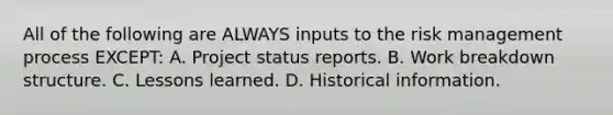 All of the following are ALWAYS inputs to the risk management process EXCEPT: A. Project status reports. B. Work breakdown structure. C. Lessons learned. D. Historical information.