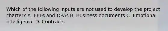 Which of the following Inputs are not used to develop the project charter? A. EEFs and OPAs B. Business documents C. Emotional intelligence D. Contracts