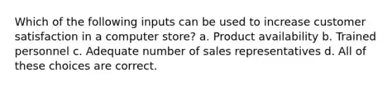 Which of the following inputs can be used to increase customer satisfaction in a computer store? a. Product availability b. Trained personnel c. Adequate number of sales representatives d. All of these choices are correct.