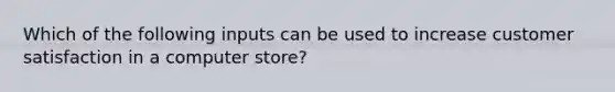 Which of the following inputs can be used to increase customer satisfaction in a computer store?