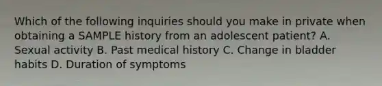 Which of the following inquiries should you make in private when obtaining a SAMPLE history from an adolescent patient? A. Sexual activity B. Past medical history C. Change in bladder habits D. Duration of symptoms