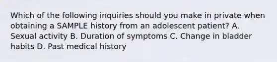 Which of the following inquiries should you make in private when obtaining a SAMPLE history from an adolescent patient? A. Sexual activity B. Duration of symptoms C. Change in bladder habits D. Past medical history