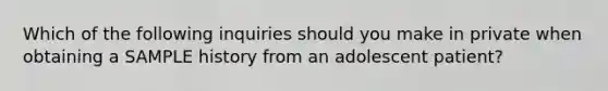 Which of the following inquiries should you make in private when obtaining a SAMPLE history from an adolescent patient?