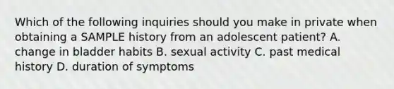 Which of the following inquiries should you make in private when obtaining a SAMPLE history from an adolescent patient? A. change in bladder habits B. sexual activity C. past medical history D. duration of symptoms