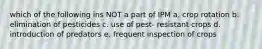 which of the following ins NOT a part of IPM a. crop rotation b. elimination of pesticides c. use of pest- resistant crops d. introduction of predators e. frequent inspection of crops