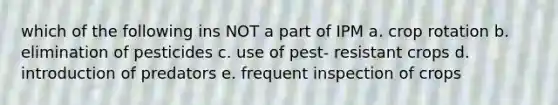 which of the following ins NOT a part of IPM a. crop rotation b. elimination of pesticides c. use of pest- resistant crops d. introduction of predators e. frequent inspection of crops