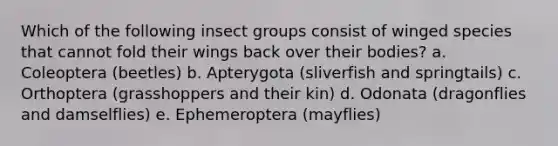 Which of the following insect groups consist of winged species that cannot fold their wings back over their bodies? a. Coleoptera (beetles) b. Apterygota (sliverfish and springtails) c. Orthoptera (grasshoppers and their kin) d. Odonata (dragonflies and damselflies) e. Ephemeroptera (mayflies)