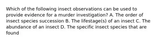 Which of the following insect observations can be used to provide evidence for a murder investigation? A. The order of insect species succession B. The lifestage(s) of an insect C. The abundance of an insect D. The specific insect species that are found