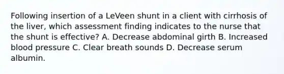 Following insertion of a LeVeen shunt in a client with cirrhosis of the liver, which assessment finding indicates to the nurse that the shunt is effective? A. Decrease abdominal girth B. Increased blood pressure C. Clear breath sounds D. Decrease serum albumin.