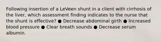 Following insertion of a LeVeen shunt in a client with cirrhosis of the liver, which assessment finding indicates to the nurse that the shunt is effective? ● Decrease abdominal girth ● Increased blood pressure ● Clear breath sounds ● Decrease serum albumin.