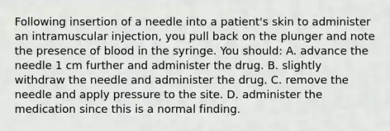 Following insertion of a needle into a patient's skin to administer an intramuscular injection, you pull back on the plunger and note the presence of blood in the syringe. You should: A. advance the needle 1 cm further and administer the drug. B. slightly withdraw the needle and administer the drug. C. remove the needle and apply pressure to the site. D. administer the medication since this is a normal finding.