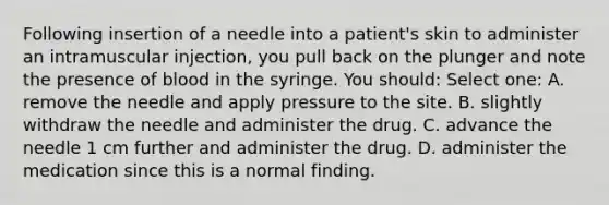 Following insertion of a needle into a patient's skin to administer an intramuscular injection, you pull back on the plunger and note the presence of blood in the syringe. You should: Select one: A. remove the needle and apply pressure to the site. B. slightly withdraw the needle and administer the drug. C. advance the needle 1 cm further and administer the drug. D. administer the medication since this is a normal finding.