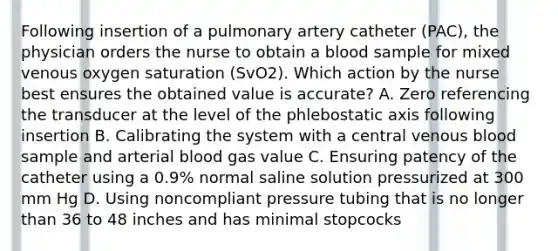 Following insertion of a pulmonary artery catheter (PAC), the physician orders the nurse to obtain a blood sample for mixed venous oxygen saturation (SvO2). Which action by the nurse best ensures the obtained value is accurate? A. Zero referencing the transducer at the level of the phlebostatic axis following insertion B. Calibrating the system with a central venous blood sample and arterial blood gas value C. Ensuring patency of the catheter using a 0.9% normal saline solution pressurized at 300 mm Hg D. Using noncompliant pressure tubing that is no longer than 36 to 48 inches and has minimal stopcocks