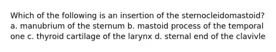 Which of the following is an insertion of the sternocleidomastoid? a. manubrium of the sternum b. mastoid process of the temporal one c. thyroid cartilage of the larynx d. sternal end of the clavivle