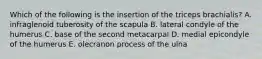 Which of the following is the insertion of the triceps brachialis? A. infraglenoid tuberosity of the scapula B. lateral condyle of the humerus C. base of the second metacarpal D. medial epicondyle of the humerus E. olecranon process of the ulna