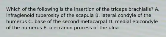 Which of the following is the insertion of the triceps brachialis? A. infraglenoid tuberosity of the scapula B. lateral condyle of the humerus C. base of the second metacarpal D. medial epicondyle of the humerus E. olecranon process of the ulna