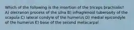 Which of the following is the insertion of the triceps brachialis? A) olecranon process of the ulna B) infraglenoid tuberosity of the scapula C) lateral condyle of the humerus D) medial epicondyle of the humerus E) base of the second metacarpal