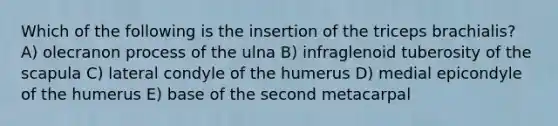 Which of the following is the insertion of the triceps brachialis? A) olecranon process of the ulna B) infraglenoid tuberosity of the scapula C) lateral condyle of the humerus D) medial epicondyle of the humerus E) base of the second metacarpal