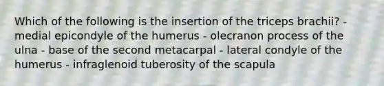 Which of the following is the insertion of the triceps brachii? - medial epicondyle of the humerus - olecranon process of the ulna - base of the second metacarpal - lateral condyle of the humerus - infraglenoid tuberosity of the scapula