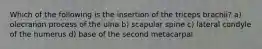 Which of the following is the insertion of the triceps brachii? a) olecranon process of the ulna b) scapular spine c) lateral condyle of the humerus d) base of the second metacarpal