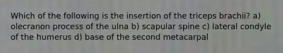 Which of the following is the insertion of the triceps brachii? a) olecranon process of the ulna b) scapular spine c) lateral condyle of the humerus d) base of the second metacarpal