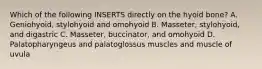 Which of the following INSERTS directly on the hyoid bone? A. Geniohyoid, stylohyoid and omohyoid B. Masseter, stylohyoid, and digastric C. Masseter, buccinator, and omohyoid D. Palatopharyngeus and palatoglossus muscles and muscle of uvula