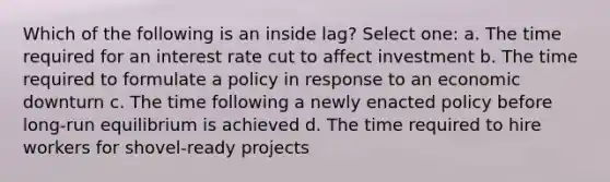 Which of the following is an inside lag? Select one: a. The time required for an interest rate cut to affect investment b. The time required to formulate a policy in response to an economic downturn c. The time following a newly enacted policy before long-run equilibrium is achieved d. The time required to hire workers for shovel-ready projects