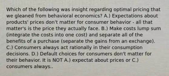 Which of the following was insight regarding optimal pricing that we gleaned from behavioral economics? A.) Expectations about products' prices don't matter for consumer behavior - all that matter's is the price they actually face. B.) Make costs lump sum (integrate the costs into one cost) and separate all of the benefits of a purchase (separate the gains from an exchange). C.) Consumers always act rationally in their consumption decisions. D.) Default choices for consumers don't matter for their behavior. It is NOT A.) expectat about prices or C.) consumers always..