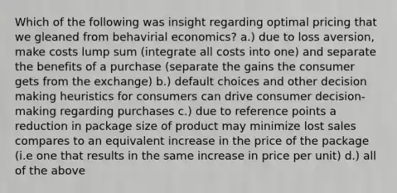 Which of the following was insight regarding optimal pricing that we gleaned from behavirial economics? a.) due to loss aversion, make costs lump sum (integrate all costs into one) and separate the benefits of a purchase (separate the gains the consumer gets from the exchange) b.) default choices and other decision making heuristics for consumers can drive consumer decision-making regarding purchases c.) due to reference points a reduction in package size of product may minimize lost sales compares to an equivalent increase in the price of the package (i.e one that results in the same increase in price per unit) d.) all of the above