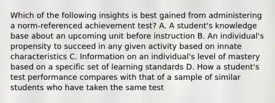 Which of the following insights is best gained from administering a norm-referenced achievement test? A. A student's knowledge base about an upcoming unit before instruction B. An individual's propensity to succeed in any given activity based on innate characteristics C. Information on an individual's level of mastery based on a specific set of learning standards D. How a student's test performance compares with that of a sample of similar students who have taken the same test