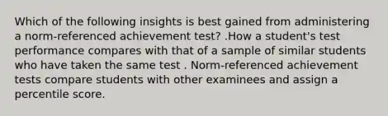 Which of the following insights is best gained from administering a norm-referenced achievement test? .How a student's test performance compares with that of a sample of similar students who have taken the same test . Norm-referenced achievement tests compare students with other examinees and assign a percentile score.