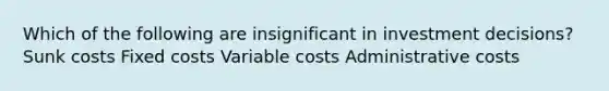 Which of the following are insignificant in investment decisions? Sunk costs Fixed costs Variable costs Administrative costs