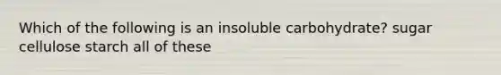 Which of the following is an insoluble carbohydrate? sugar cellulose starch all of these