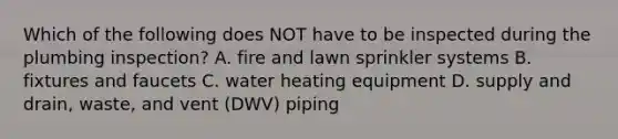 Which of the following does NOT have to be inspected during the plumbing inspection? A. fire and lawn sprinkler systems B. fixtures and faucets C. water heating equipment D. supply and drain, waste, and vent (DWV) piping