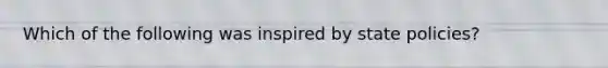 Which of the following was inspired by state policies?