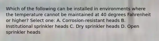 Which of the following can be installed in environments where the temperature cannot be maintained at 40 degrees Fahrenheit or higher? Select one: A. Corrosion-resistant heads B. Institutional sprinkler heads C. Dry sprinkler heads D. Open sprinkler heads