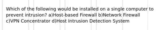 Which of the following would be installed on a single computer to prevent intrusion? a)Host-based Firewall b)Network Firewall c)VPN Concentrator d)Host Intrusion Detection System