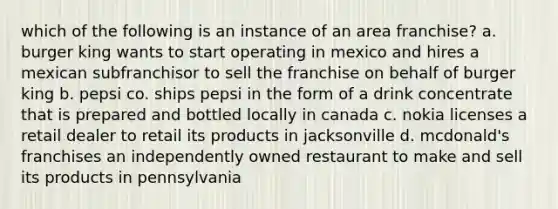 which of the following is an instance of an area franchise? a. burger king wants to start operating in mexico and hires a mexican subfranchisor to sell the franchise on behalf of burger king b. pepsi co. ships pepsi in the form of a drink concentrate that is prepared and bottled locally in canada c. nokia licenses a retail dealer to retail its products in jacksonville d. mcdonald's franchises an independently owned restaurant to make and sell its products in pennsylvania