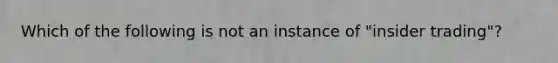 Which of the following is not an instance of "insider trading"?