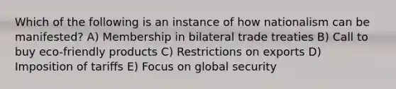 Which of the following is an instance of how nationalism can be manifested? A) Membership in bilateral trade treaties B) Call to buy eco-friendly products C) Restrictions on exports D) Imposition of tariffs E) Focus on global security