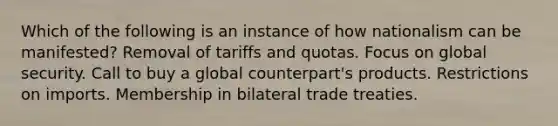 Which of the following is an instance of how nationalism can be manifested? Removal of tariffs and quotas. Focus on global security. Call to buy a global counterpart's products. Restrictions on imports. Membership in bilateral trade treaties.