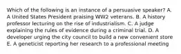 Which of the following is an instance of a persuasive speaker? A. A United States President praising WW2 veterans. B. A history professor lecturing on the rise of industrialism. C. A judge explaining the rules of evidence during a criminal trial. D. A developer urging the city council to build a new convenient store E. A geneticist reporting her research to a professional meeting
