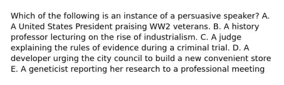 Which of the following is an instance of a persuasive speaker? A. A United States President praising WW2 veterans. B. A history professor lecturing on the rise of industrialism. C. A judge explaining the rules of evidence during a criminal trial. D. A developer urging the city council to build a new convenient store E. A geneticist reporting her research to a professional meeting