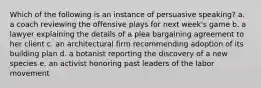 Which of the following is an instance of persuasive speaking? a. a coach reviewing the offensive plays for next week's game b. a lawyer explaining the details of a plea bargaining agreement to her client c. an architectural firm recommending adoption of its building plan d. a botanist reporting the discovery of a new species e. an activist honoring past leaders of the labor movement