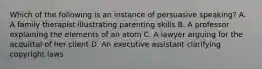 Which of the following is an instance of persuasive speaking? A. A family therapist illustrating parenting skills B. A professor explaining the elements of an atom C. A lawyer arguing for the acquittal of her client D. An executive assistant clarifying copyright laws