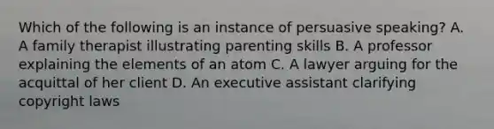 Which of the following is an instance of persuasive speaking? A. A family therapist illustrating parenting skills B. A professor explaining the elements of an atom C. A lawyer arguing for the acquittal of her client D. An executive assistant clarifying copyright laws