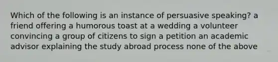 Which of the following is an instance of persuasive speaking? a friend offering a humorous toast at a wedding a volunteer convincing a group of citizens to sign a petition an academic advisor explaining the study abroad process none of the above