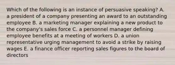 Which of the following is an instance of persuasive speaking? A. a president of a company presenting an award to an outstanding employee B. a marketing manager explaining a new product to the company's sales force C. a personnel manager defining employee benefits at a meeting of workers D. a union representative urging management to avoid a strike by raising wages E. a finance officer reporting sales figures to the board of directors